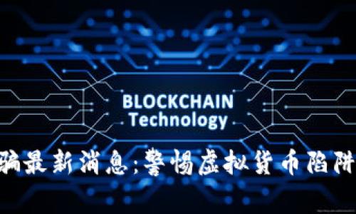 广西区块链诈骗最新消息：警惕虚拟货币陷阱，安全投资指南