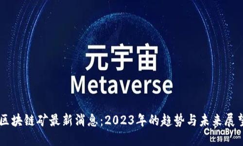 区块链矿最新消息:2023年的趋势与未来展望