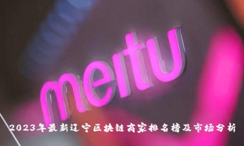 2023年最新辽宁区块链商家排名榜及市场分析